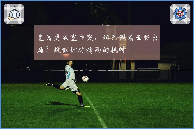 皇马更衣室冲突，姆巴佩或面临出局？疑似针对梅西的挑衅