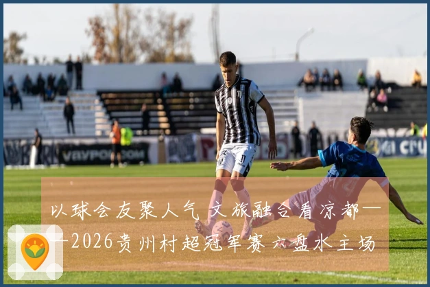 以球会友聚人气 文旅融合看凉都——2026贵州村超冠军赛六盘水主场赛事侧记