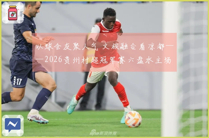以球会友聚人气 文旅融合看凉都——2026贵州村超冠军赛六盘水主场赛事侧记