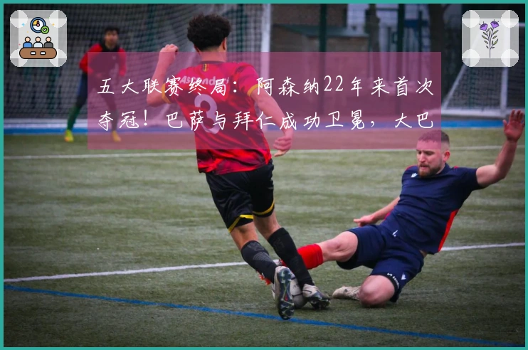 五大联赛终局：阿森纳22年来首次夺冠！巴萨与拜仁成功卫冕，大巴黎实现五连冠